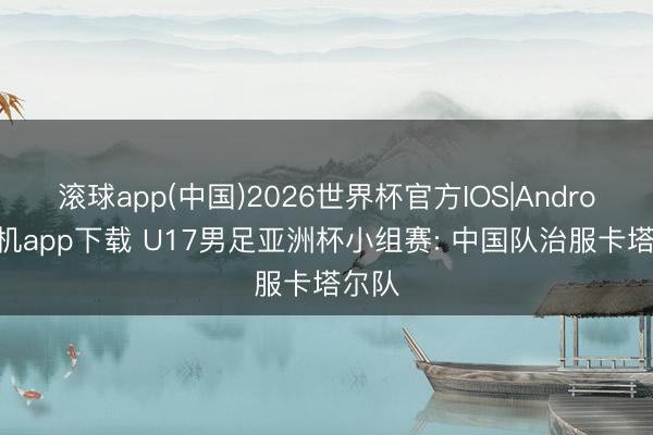 滚球app(中国)2026世界杯官方IOS|Android手机app下载 U17男足亚洲杯小组赛: 中国队治服卡塔尔队