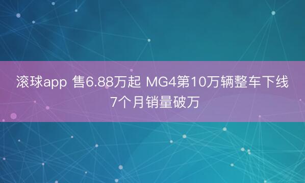 滚球app 售6.88万起 MG4第10万辆整车下线 7个月销量破万