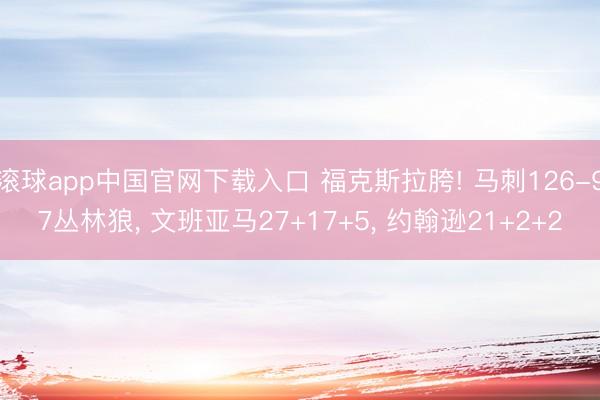 滚球app中国官网下载入口 福克斯拉胯! 马刺126-97丛林狼， 文班亚马27+17+5， 约翰逊21+2+2