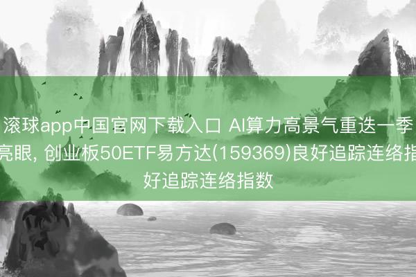 滚球app中国官网下载入口 AI算力高景气重迭一季报亮眼， 创业板50ETF易方达(159369)良好追踪连络指数