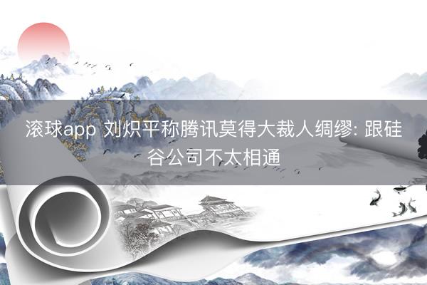 滚球app 刘炽平称腾讯莫得大裁人绸缪: 跟硅谷公司不太相通