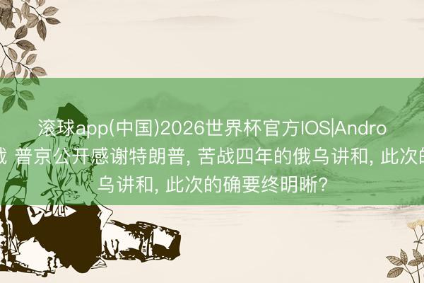 滚球app(中国)2026世界杯官方IOS|Android手机app下载 普京公开感谢特朗普， 苦战四年的俄乌讲和， 此次的确要终明晰?