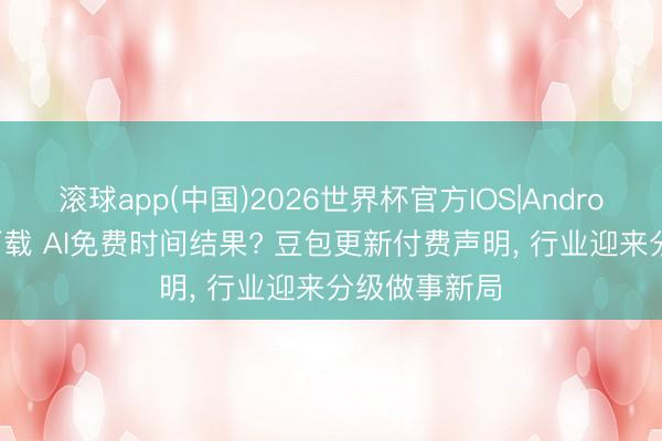 滚球app(中国)2026世界杯官方IOS|Android手机app下载 AI免费时间结果? 豆包更新付费声明， 行业迎来分级做事新局