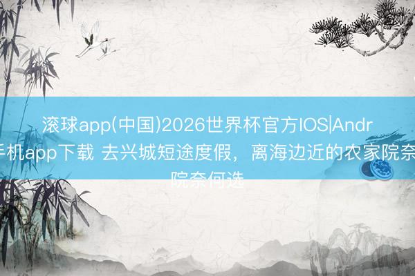 滚球app(中国)2026世界杯官方IOS|Android手机app下载 去兴城短途度假，离海边近的农家院奈何选