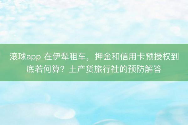 滚球app 在伊犁租车，押金和信用卡预授权到底若何算？土产货旅行社的预防解答