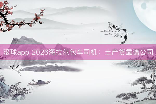 滚球app 2026海拉尔包车司机：土产货靠谱公司
