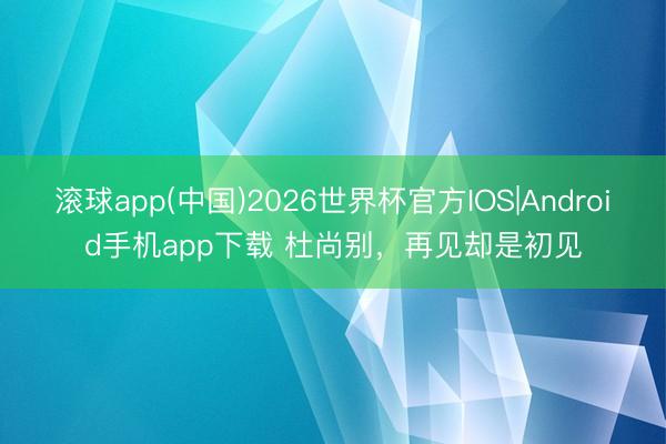 滚球app(中国)2026世界杯官方IOS|Android手机app下载 杜尚别，再见却是初见