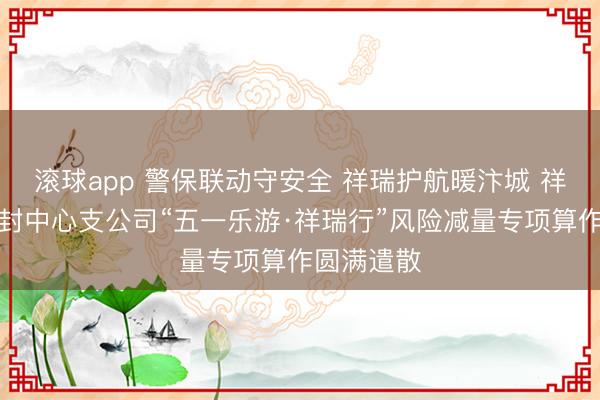 滚球app 警保联动守安全 祥瑞护航暖汴城 祥瑞产险开封中心支公司“五一乐游·祥瑞行”风险减量专项算作圆满遣散