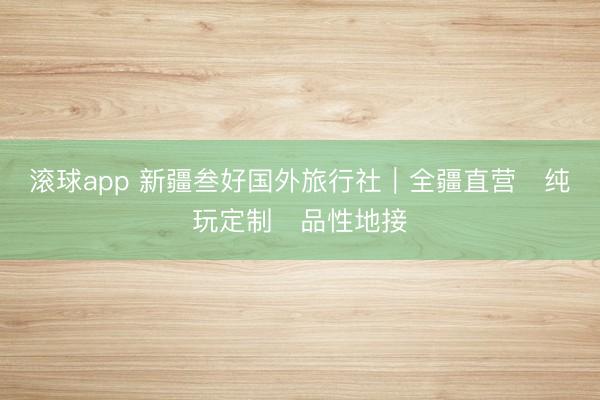 滚球app 新疆叁好国外旅行社｜全疆直营・纯玩定制・品性地接