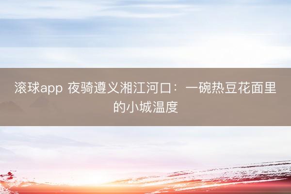 滚球app 夜骑遵义湘江河口：一碗热豆花面里的小城温度