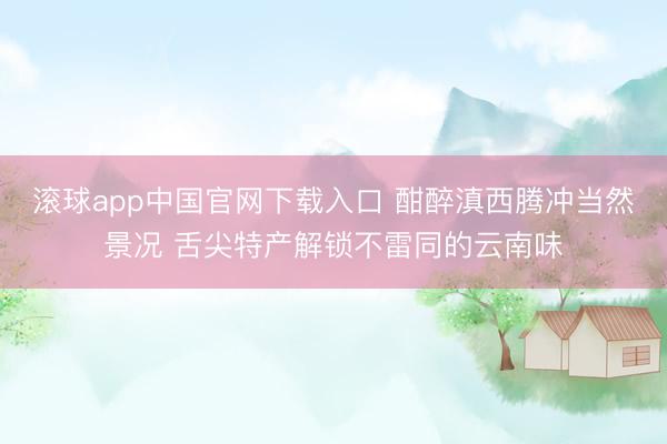 滚球app中国官网下载入口 酣醉滇西腾冲当然景况 舌尖特产解锁不雷同的云南味
