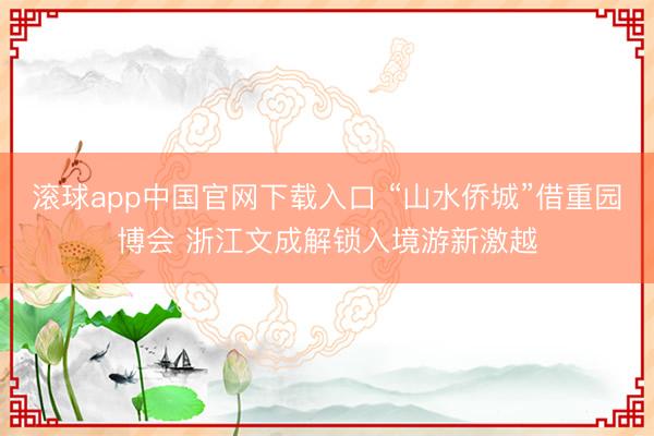 滚球app中国官网下载入口 “山水侨城”借重园博会 浙江文成解锁入境游新激越
