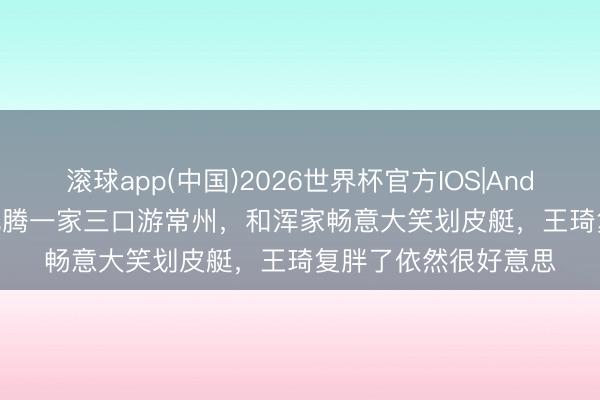 滚球app(中国)2026世界杯官方IOS|Android手机app下载 沈腾一家三口游常州，和浑家畅意大笑划皮艇，王琦复胖了依然很好意思