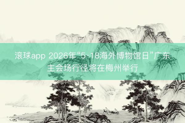 滚球app 2026年“5·18海外博物馆日”广东主会场行径将在梅州举行