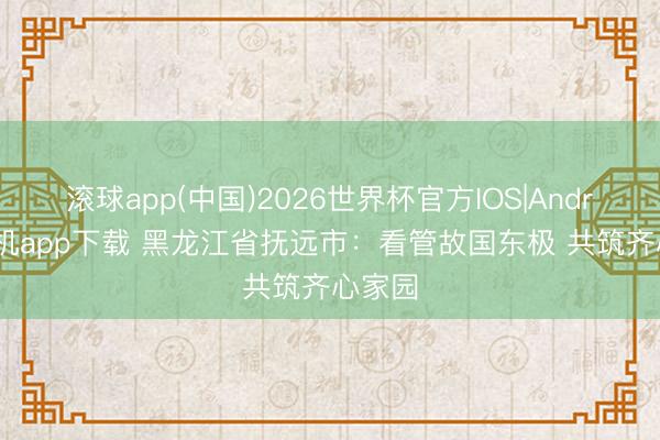 滚球app(中国)2026世界杯官方IOS|Android手机app下载 黑龙江省抚远市：看管故国东极 共筑齐心家园