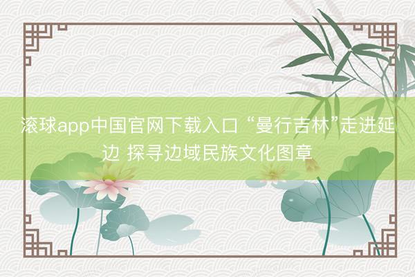 滚球app中国官网下载入口 “曼行吉林”走进延边 探寻边域民族文化图章