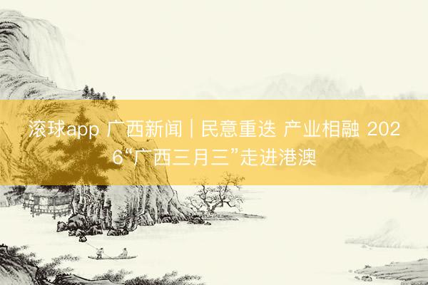 滚球app 广西新闻 | 民意重迭 产业相融 2026“广西三月三”走进港澳