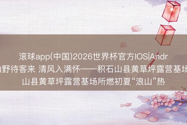 滚球app(中国)2026世界杯官方IOS|Android手机app下载 山野待客来 清风入满怀——积石山县黄草坪露营基场所燃初夏“浪山”热