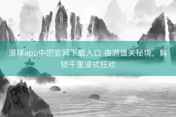 滚球app中国官网下载入口 夜游雄关秘境，解锁千里浸式狂欢