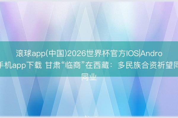 滚球app(中国)2026世界杯官方IOS|Android手机app下载 甘肃“临商”在西藏：多民族合资祈望同业