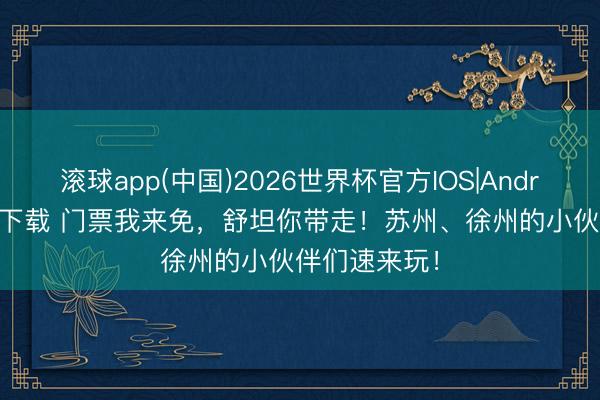 滚球app(中国)2026世界杯官方IOS|Android手机app下载 门票我来免，舒坦你带走！苏州、徐州的小伙伴们速来玩！