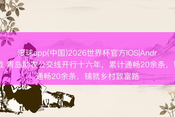 滚球app(中国)2026世界杯官方IOS|Android手机app下载 青岛助农公交线开行十六年，累计通畅20余条，铺就乡村致富路