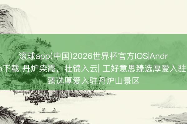 滚球app(中国)2026世界杯官方IOS|Android手机app下载 丹炉染霞，壮锦入云| 工好意思臻选厚爱入驻丹炉山景区