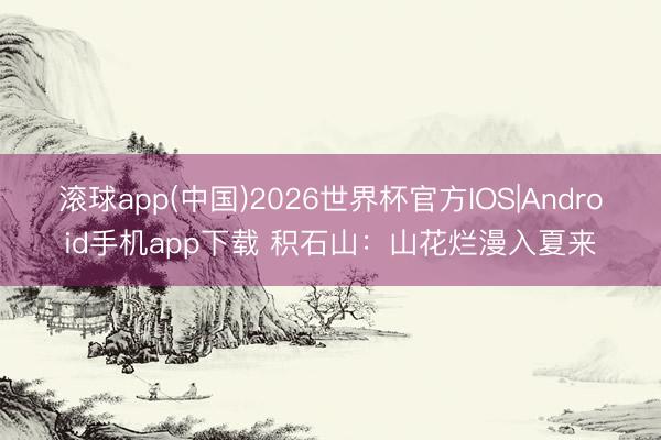 滚球app(中国)2026世界杯官方IOS|Android手机app下载 积石山：山花烂漫入夏来