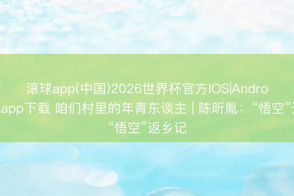 滚球app(中国)2026世界杯官方IOS|Android手机app下载 咱们村里的年青东谈主 | 陈昕胤：“悟空”返乡记