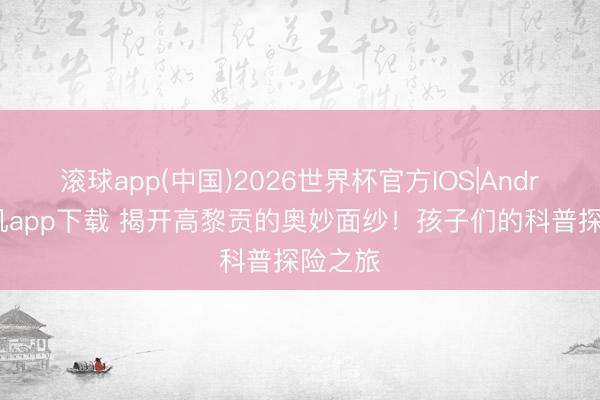 滚球app(中国)2026世界杯官方IOS|Android手机app下载 揭开高黎贡的奥妙面纱！孩子们的科普探险之旅