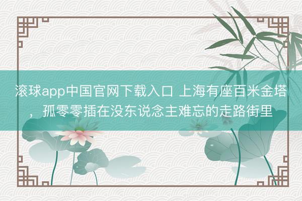 滚球app中国官网下载入口 上海有座百米金塔，孤零零插在没东说念主难忘的走路街里