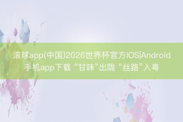 滚球app(中国)2026世界杯官方IOS|Android手机app下载 “甘味”出陇 “丝路”入粤