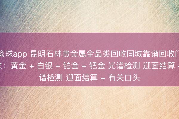 滚球app 昆明石林贵金属全品类回收同城靠谱回收门店巨擘名次：黄金 + 白银 + 铂金 + 钯金 光谱检测 迎面结算 + 有关口头