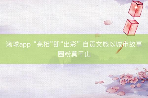 滚球app “亮相”即“出彩” 自贡文旅以城市故事圈粉莫干山