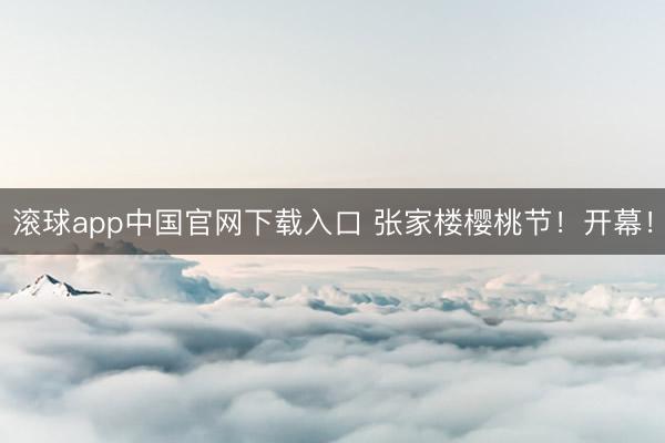 滚球app中国官网下载入口 张家楼樱桃节！开幕！