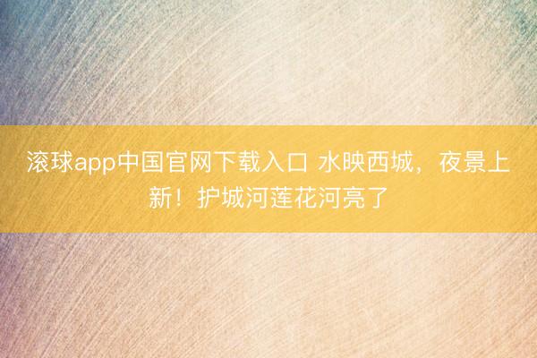 滚球app中国官网下载入口 水映西城，夜景上新！护城河莲花河亮了