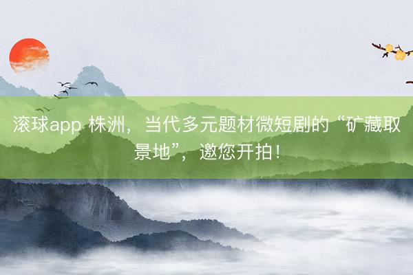 滚球app 株洲，当代多元题材微短剧的 “矿藏取景地”，邀您开拍！