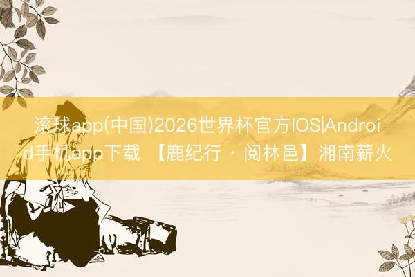 滚球app(中国)2026世界杯官方IOS|Android手机app下载 【鹿纪行 · 阅林邑】湘南薪火
