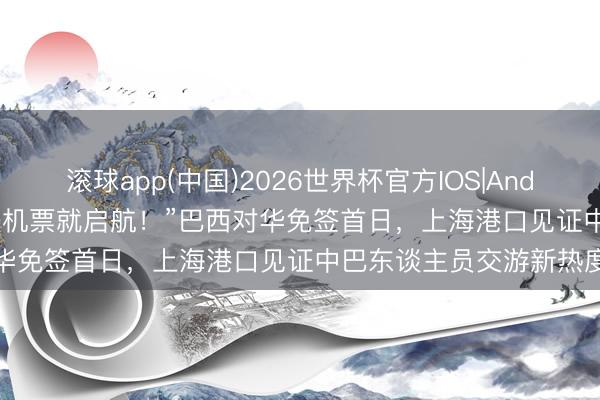 滚球app(中国)2026世界杯官方IOS|Android手机app下载 “买张机票就启航！”巴西对华免签首日，上海港口见证中巴东谈主员交游新热度