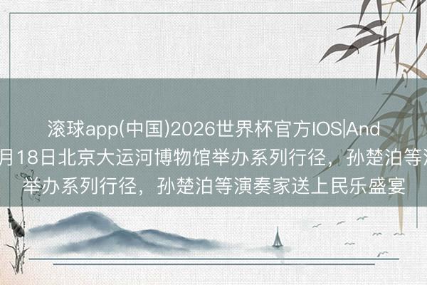 滚球app(中国)2026世界杯官方IOS|Android手机app下载 5月18日北京大运河博物馆举办系列行径，孙楚泊等演奏家送上民乐盛宴