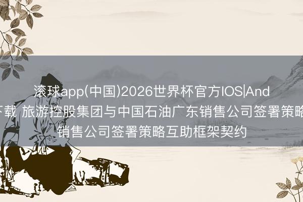 滚球app(中国)2026世界杯官方IOS|Android手机app下载 旅游控股集团与中国石油广东销售公司签署策略互助框架契约