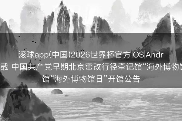 滚球app(中国)2026世界杯官方IOS|Android手机app下载 中国共产党早期北京窜改行径牵记馆“海外博物馆日”开馆公告