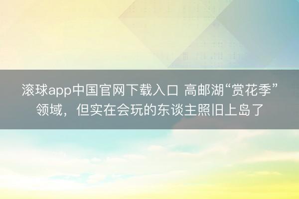 滚球app中国官网下载入口 高邮湖“赏花季”领域，但实在会玩的东谈主照旧上岛了