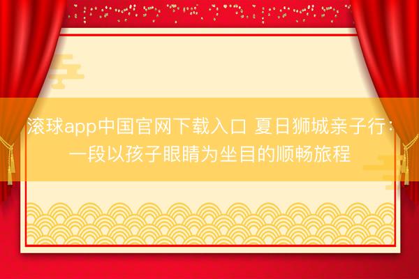 滚球app中国官网下载入口 夏日狮城亲子行：一段以孩子眼睛为坐目的顺畅旅程