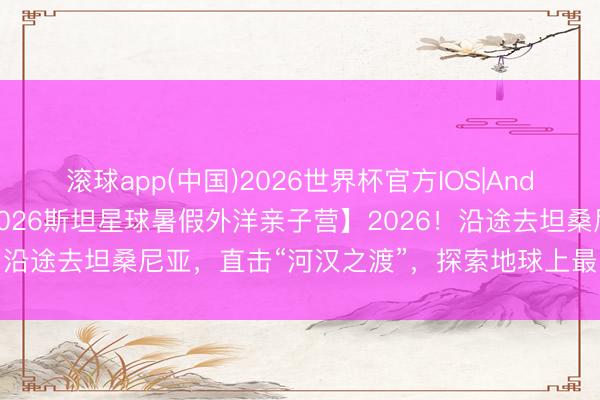 滚球app(中国)2026世界杯官方IOS|Android手机app下载 【2026斯坦星球暑假外洋亲子营】2026！沿途去坦桑尼亚，直击“河汉之渡”，探索地球上最的确的人命史诗！