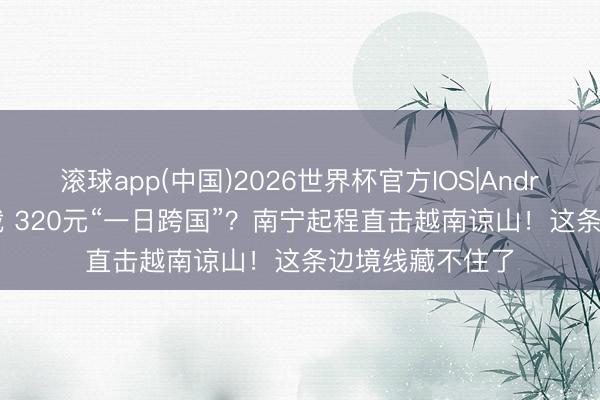 滚球app(中国)2026世界杯官方IOS|Android手机app下载 320元“一日跨国”？南宁起程直击越南谅山！这条边境线藏不住了