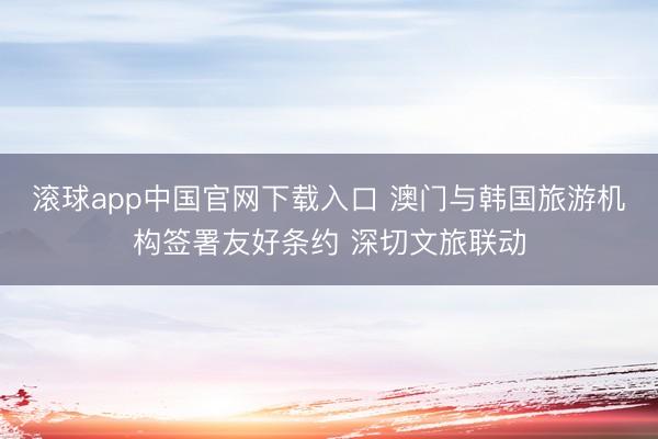 滚球app中国官网下载入口 澳门与韩国旅游机构签署友好条约 深切文旅联动