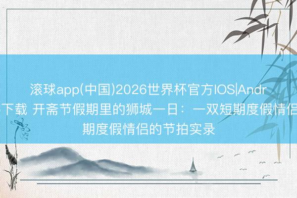 滚球app(中国)2026世界杯官方IOS|Android手机app下载 开斋节假期里的狮城一日：一双短期度假情侣的节拍实录