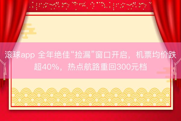 滚球app 全年绝佳“捡漏”窗口开启，机票均价跌超40%，热点航路重回300元档