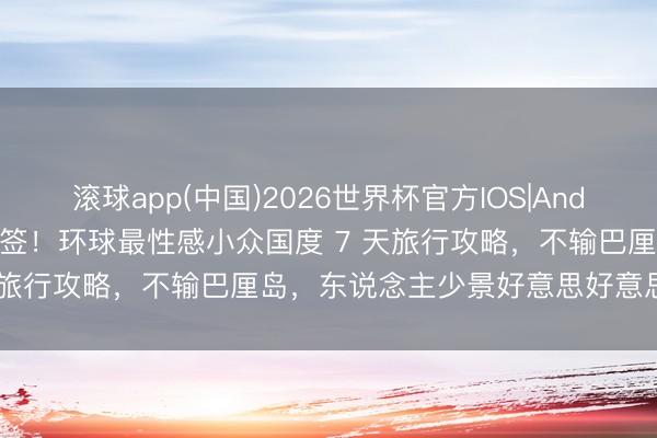 滚球app(中国)2026世界杯官方IOS|Android手机app下载 终于免签！环球最性感小众国度 7 天旅行攻略，不输巴厘岛，东说念主少景好意思好意思女遍地